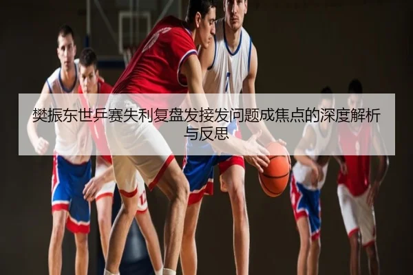 樊振东世乒赛失利复盘发接发问题成焦点的深度解析与反思